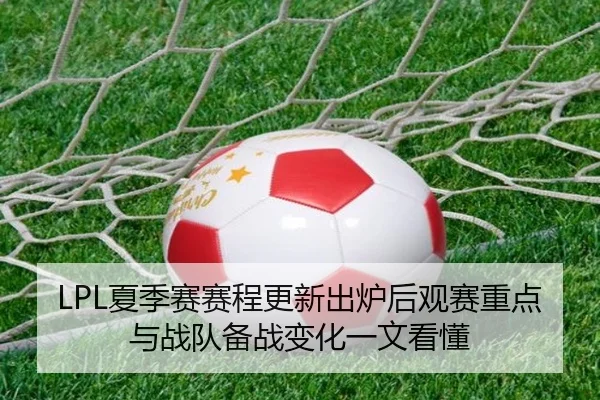 LPL夏季赛赛程更新出炉后观赛重点与战队备战变化一文看懂